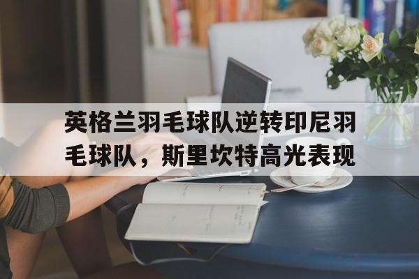 IM体育数据分析平台-包含英格兰羽毛球队逆转印尼羽毛球队，斯里坎特高光表现的词条